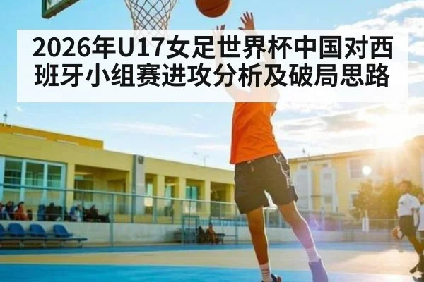 2026年U17女足世界杯中国对西班牙小组赛进攻分析及破局思路（kaiyun）