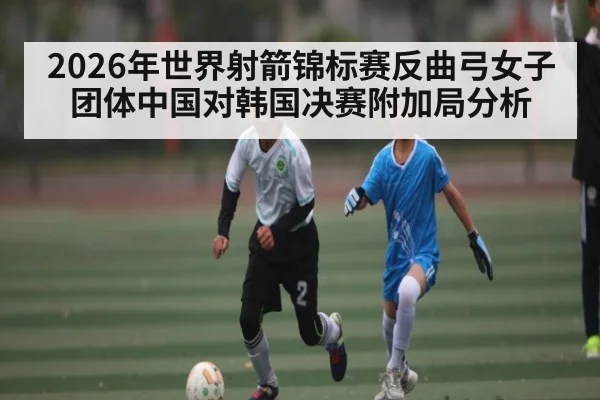 2026年世界射箭锦标赛反曲弓女子团体中国对韩国决赛附加局分析